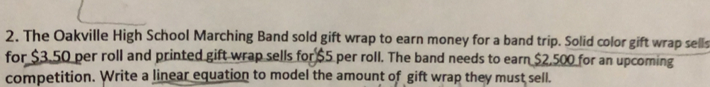 The Oakville High School Marching Band sold gift wrap to earn money for a band trip. Solid color gift wrap sells 
for $3.50 per roll and printed gift wrap sells for $5 per roll. The band needs to earn $2,500 for an upcoming 
competition. Write a linear equation to model the amount of gift wrap they must sell.