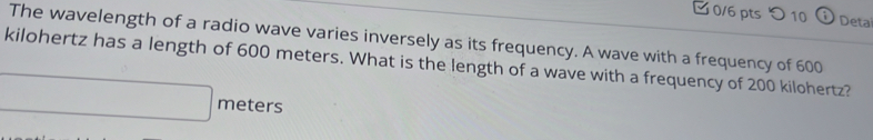 つ 10 Deta 
The wavelength of a radio wave varies inversely as its frequency. A wave with a frequency of 600
kilohertz has a length of 600 meters. What is the length of a wave with a frequency of 200 kilohertz?
meters