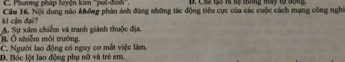 C. Phương pháp luyện kim ''put-định''. D. Chế tạo ra hệ thông may tự dộng.
Câu 16. Nội dung nào không phản ánh đúng những tác động tiêu cực của các cuộc cách mạng công nghi
kì cận đại?
A. Sự xâm chiếm và tranh giành thuộc địa.
B. Ô nhiễm môi trường.
C. Người lao động có nguy cơ mất việc làm.
D. Bóc lột lao động phụ nữ và trẻ em.