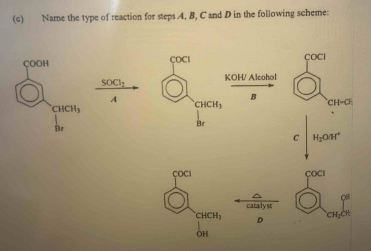 Name the type of reaction for steps A4, B, C and D in the following scheme:
COCI COCl
KOH/ Alcohol
SOCl_2
A
B
CH=CH_1
CHCH_3
Br
C H_2O/H^+
COCI
COCI
OH
catalyst
CHCH_3 D
CH_2CH:
OH