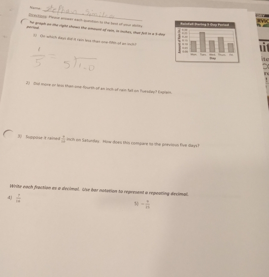 Name 
RVIC 
Directions: Please answer each question to the best of your ability. 

period. he graph on the right shows the amount of rain, in inches, that fell in a 5-day
1) On which days did it rain less than one-fifth of an inch? 
uit 
ite 
D( 
re 
2) Did more or less than one-fourth of an inch of rain fall on Tuesday? Explain. 
3) Suppose it rained  9/10  inch on Saturday. How does this compare to the previous five days? 
Write each fraction as a decimal. Use bar notation to represent a repeating decimal. 
4)  7/16 
5) - 9/25 