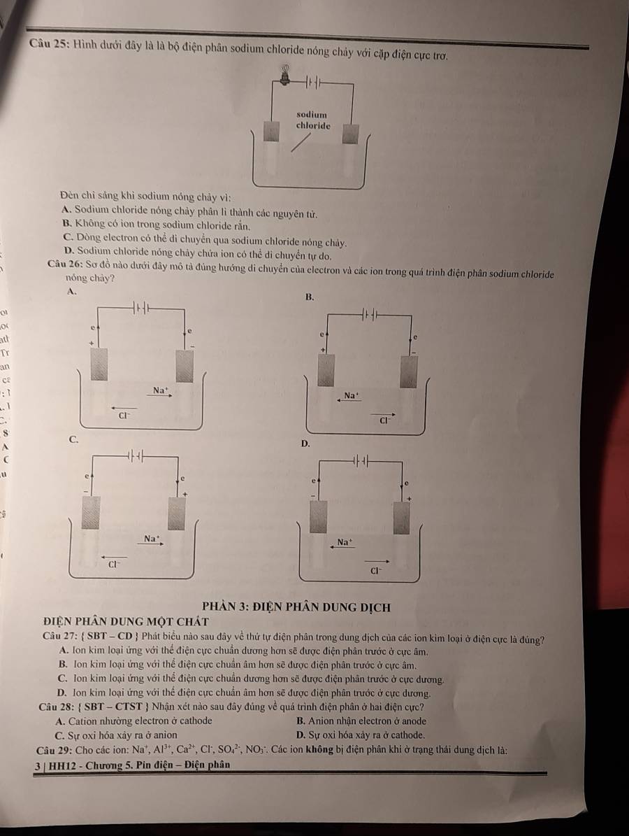 Hình dưới đây là là bộ điện phân sodium chloride nóng chảy với cặp điện cực trơ.
Đèn chỉ sảng khì sodium nóng chảy vì
A. Sodium chloride nóng chảy phân lì thành các nguyên tử.
B. Không có ion trong sodium chloride rắn.
C. Dòng electron có thể di chuyển qua sodium chloride nóng chảy.
D. Sodium chloride nóng chảy chứa ion có thể di chuyển tự do.
Câu 26: Sơ đồ nào dưới đây mô tả đúng hướng di chuyển của electron và các ion trong quá trình điện phân sodium chloride
nóng chày?
A.
B.
0
o
ath
Tr
an
c2
`
S 
A
(
u
5
Cl~
phản 3: đIện phân dung dịch
điện phân dung một chát
Câu 27:  SBT - CD  Phát biểu nào sau đây về thứ tự điện phân trong dung dịch của các ion kim loại ở điện cực là đúng?
A. Ion kim loại ứng với thể điện cực chuần dương hơn sẽ được điện phân trước ở cực âm.
B. Ion kim loại ứng với thể điện cực chuẩn âm hơn sẽ được điện phân trước ở cực âm.
C. Ion kim loại ứng với thể điện cực chuẩn dương hơn sẽ được điện phân trước ở cực dương.
D. Ion kim loại ứng với thể điện cực chuẩn âm hơn sẽ được điện phân trước ở cực dương.
Câu 28:  SBT-CTST  Nhận xét nào sau đây đúng về quá trình điện phân ở hai điện cực?
A. Cation nhường electron ở cathode B. Anion nhận electron ở anode
C. Sự oxi hóa xảy ra ở anion D. Sự oxi hóa xảy ra ở cathode.
Câu 29: Cho các ion: Na^+,Al^(3+),Ca^(2+),Cl^-,SO_4^((2-),NO_3) *. Các ion không bị điện phân khi ở trạng thái dung dịch là:
3 | HH12 - Chương 5. Pin điện - Điện phân