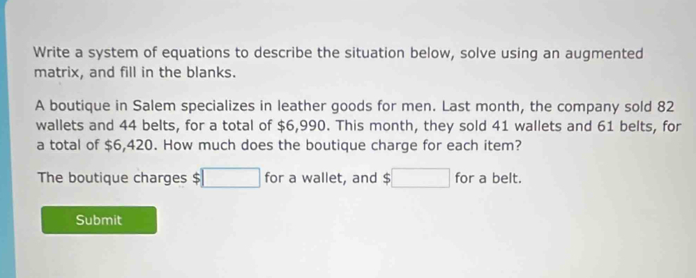 Write a system of equations to describe the situation below, solve using an augmented 
matrix, and fill in the blanks. 
A boutique in Salem specializes in leather goods for men. Last month, the company sold 82
wallets and 44 belts, for a total of $6,990. This month, they sold 41 wallets and 61 belts, for 
a total of $6,420. How much does the boutique charge for each item? 
The boutique charges $ □ for a wallet, and $□ for a belt. 
Submit