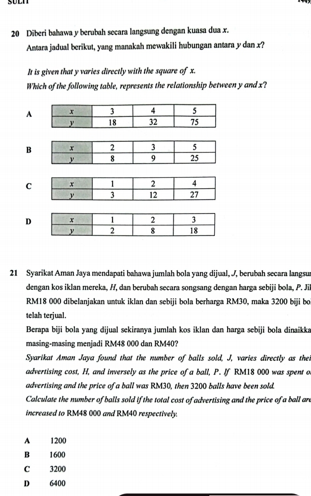 SULI
20 Diberi bahawa y berubah secara langsung dengan kuasa dua x.
Antara jadual berikut, yang manakah mewakili hubungan antara y dan x?
It is given that y varies directly with the square of x.
Which of the following table, represents the relationship between y and x?
A
B
C
D
21 Syarikat Aman Jaya mendapati bahawa jumlah bola yang dijual, J, berubah secara langsur
dengan kos iklan mereka, H, dan berubah secara songsang dengan harga sebiji bola, P. Jil
RM18 000 dibelanjakan untuk iklan dan sebiji bola berharga RM30, maka 3200 biji boi
telah terjual.
Berapa biji bola yang dijual sekiranya jumlah kos iklan dan harga sebiji bola dinaikka
masing-masing menjadi RM48 000 dan RM40?
Syarikat Aman Jaya found that the number of balls sold, J, varies directly as thei
advertising cost, H, and inversely as the price of a ball, P. If RM18 000 was spent o
advertising and the price of a ball was RM30, then 3200 balls have been sold.
Calculate the number of balls sold if the total cost of advertising and the price of a ball are
increased to RM48 000 and RM40 respectively.
A 1200
B 1600
C 3200
D 6400