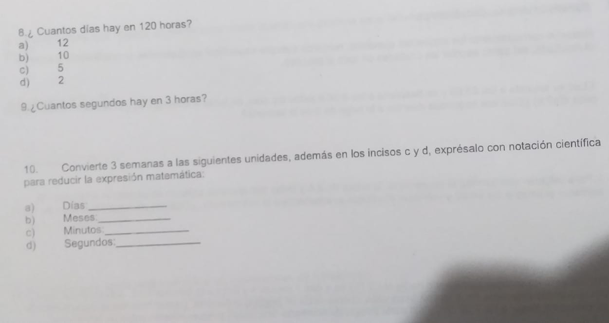 Cuantos dias hay en 120 horas?
a) 12
b) 10
c) 5
d) 2
9. ¿Cuantos segundos hay en 3 horas?
10. Convierte 3 semanas a las siguientes unidades, además en los incisos c y d, exprésalo con notación científica
para reducir la expresión matemática:
a) Días_
b) Meses_
c) Minutos:_
d) Segundos:_