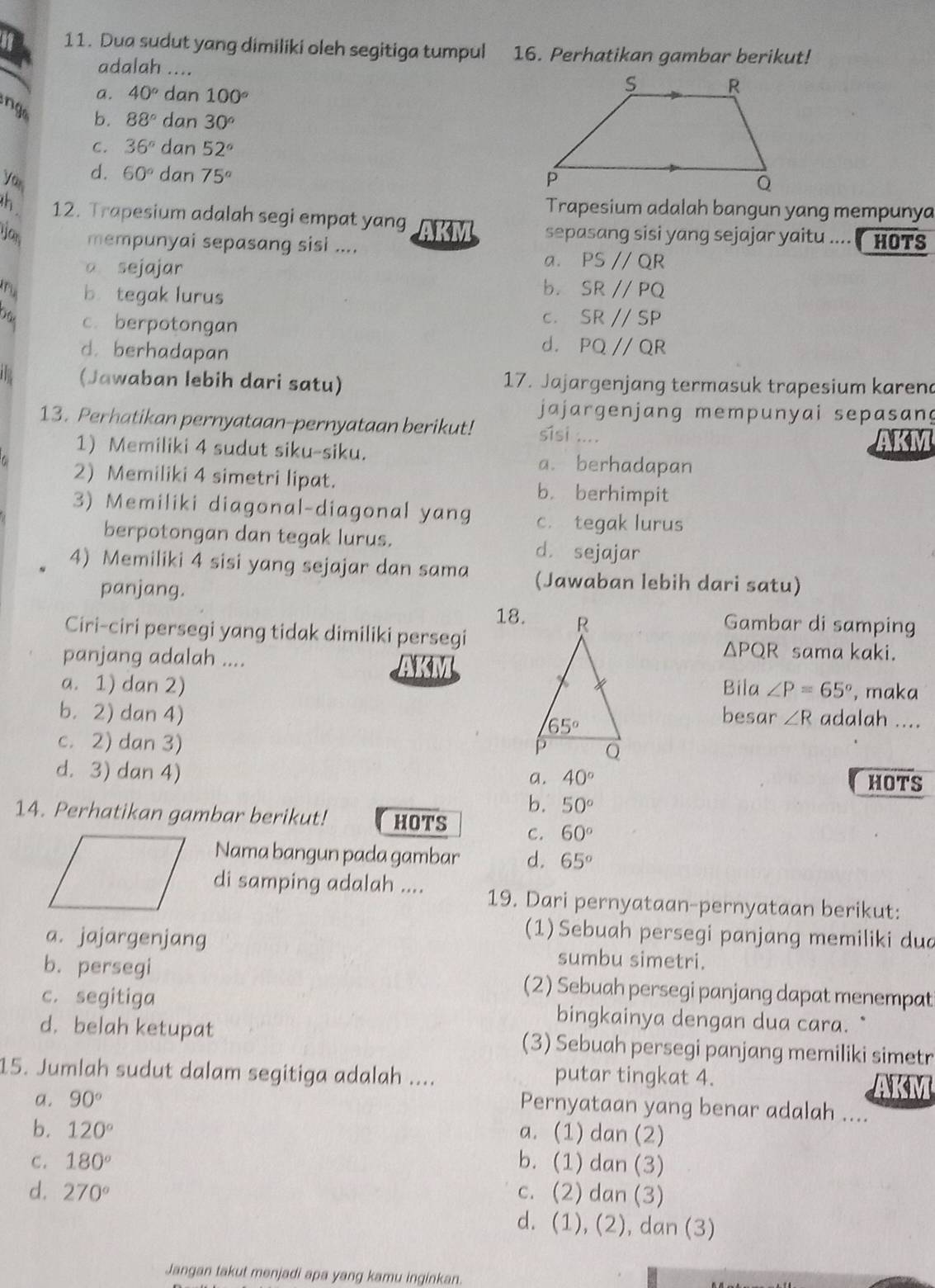 if 11. Dua sudut yang dimiliki oleh segitiga tumpul 16. Perhatikan gambar berikut!
adalah ....
a. 40° dan 100°
ng b. 88° dan 30°
C. 36° dan 52°
d. 60° dan 75°
you 
Trapesium adalah bangun yang mempunya
h 12. Trapesium adalah segi empat yang H OT s
sepasang sisi yang sejajar yaitu .... 
yan mempunyai sepasang sisi ....
a sejajar
a. PSparallel QR
ru b. tegak lurus
b. SRparallel PQ
Dâc c. berpotongan
C. SRparallel SP
d. berhadapan
d. PQ//QR
(Jawaban lebih dari satu) 17. Jajargenjang termasuk trapesium karend
jajargenjang mempunyai sepasang
13. Perhatikan pernyataan-pernyataan berikut! sisi .... AKM
1) Memiliki 4 sudut siku-siku. a. berhadapan
2) Memiliki 4 simetri lipat. b. berhimpit
3) Memiliki diagonal-diagonal yang c. tegak lurus
berpotongan dan tegak lurus.
d. sejajar
4) Memiliki 4 sisi yang sejajar dan sama (Jawaban lebih dari satu)
panjang.
18.
Gambar di samping
Ciri-ciri persegi yang tidak dimiliki persegi △ PQR sama kaki.
panjang adalah ....
AKM
a. 1) dan 2) Bila ∠ P=65° , maka
b. 2) dan 4) besar ∠ R adalah ....
c. 2) dan 3)
d. 3) dan 4)
a. 40° HOTS
b. 50°
14. Perhatikan gambar berikut! HOTS C. 60°
Nama bangun pada gambar d. 65°
di samping adalah .... 19. Dari pernyataan-pernyataan berikut:
(1) Sebuah persegi panjang memiliki dud
a. jajargenjang sumbu simetri.
b. persegi (2) Sebuah persegi panjang dapat menempat
c. segitiga bingkainya dengan dua cara.
d. belah ketupat (3) Sebuah persegi panjang memiliki simetr
15. Jumlah sudut dalam segitiga adalah .... putar tingkat 4. AKM
a. 90°
Pernyataan yang benar adalah ....
b. 120° a. (1) dan (2)
C. 180° b. (1) dan (3)
d. 270° c. (2) dan (3)
d. (1), (2), dan (3)
Jangan takut menjadi apa yang kamu inginkan.