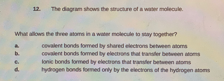 The diagram shows the structure of a water molecule.
What allows the three atoms in a water molecule to stay together?
a. covalent bonds formed by shared electrons between atoms
b. covalent bonds formed by electrons that transfer between atoms
C. Ionic bonds formed by electrons that transfer between atoms
d. hydrogen bonds formed only by the electrons of the hydrogen atoms