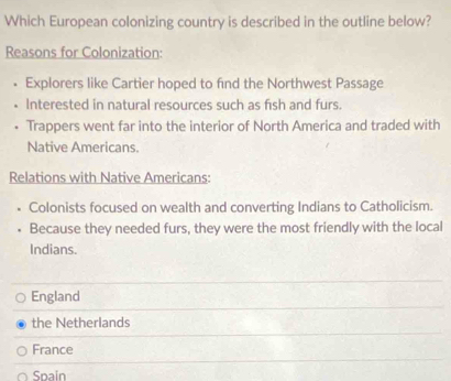 Which European colonizing country is described in the outline below?
Reasons for Colonization:
• Explorers like Cartier hoped to find the Northwest Passage
• Interested in natural resources such as fish and furs.
. Trappers went far into the interior of North America and traded with
Native Americans.
Relations with Native Americans:
. Colonists focused on wealth and converting Indians to Catholicism.
Because they needed furs, they were the most friendly with the local
Indians.
England
the Netherlands
France
Spain