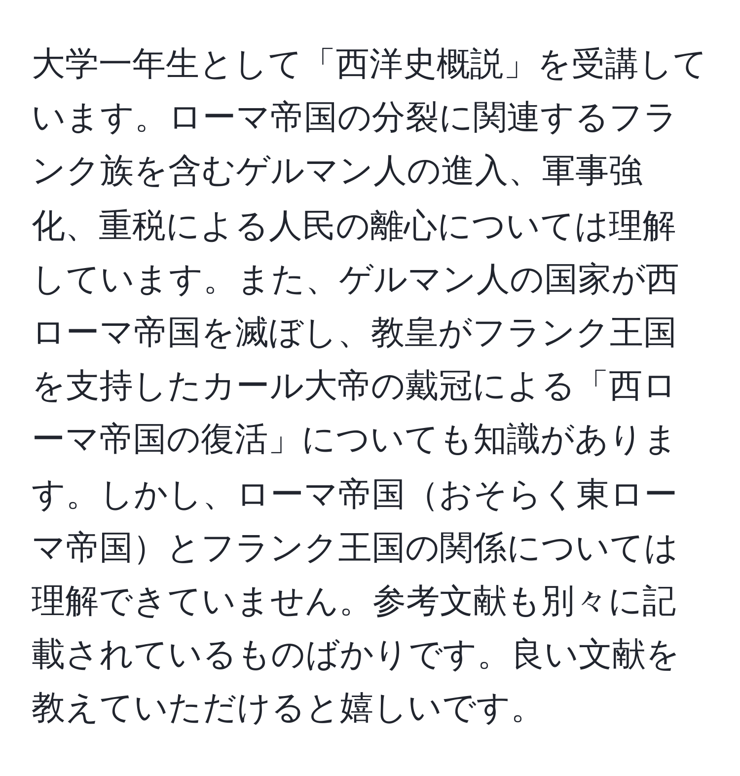 大学一年生として「西洋史概説」を受講しています。ローマ帝国の分裂に関連するフランク族を含むゲルマン人の進入、軍事強化、重税による人民の離心については理解しています。また、ゲルマン人の国家が西ローマ帝国を滅ぼし、教皇がフランク王国を支持したカール大帝の戴冠による「西ローマ帝国の復活」についても知識があります。しかし、ローマ帝国おそらく東ローマ帝国とフランク王国の関係については理解できていません。参考文献も別々に記載されているものばかりです。良い文献を教えていただけると嬉しいです。