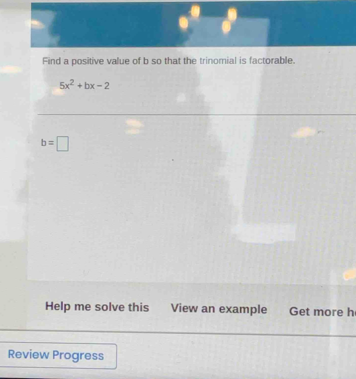 Find a positive value of b so that the trinomial is factorable.
5x^2+bx-2
b=□
Help me solve this View an example Get more h 
Review Progress