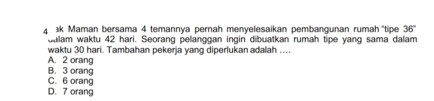 ak Maman bersama 4 temannya pernah menyelesaikan pembangunan rumah “tipe 36''
dalam waktu 42 hari. Seorang pelanggan ingin dibuatkan rumah tipe yang sama dalam
waktu 30 hari. Tambahan pekerja yang diperlukan adalah ....
A. 2 orang
B. 3 orang
C. 6 orang
D. 7 orang