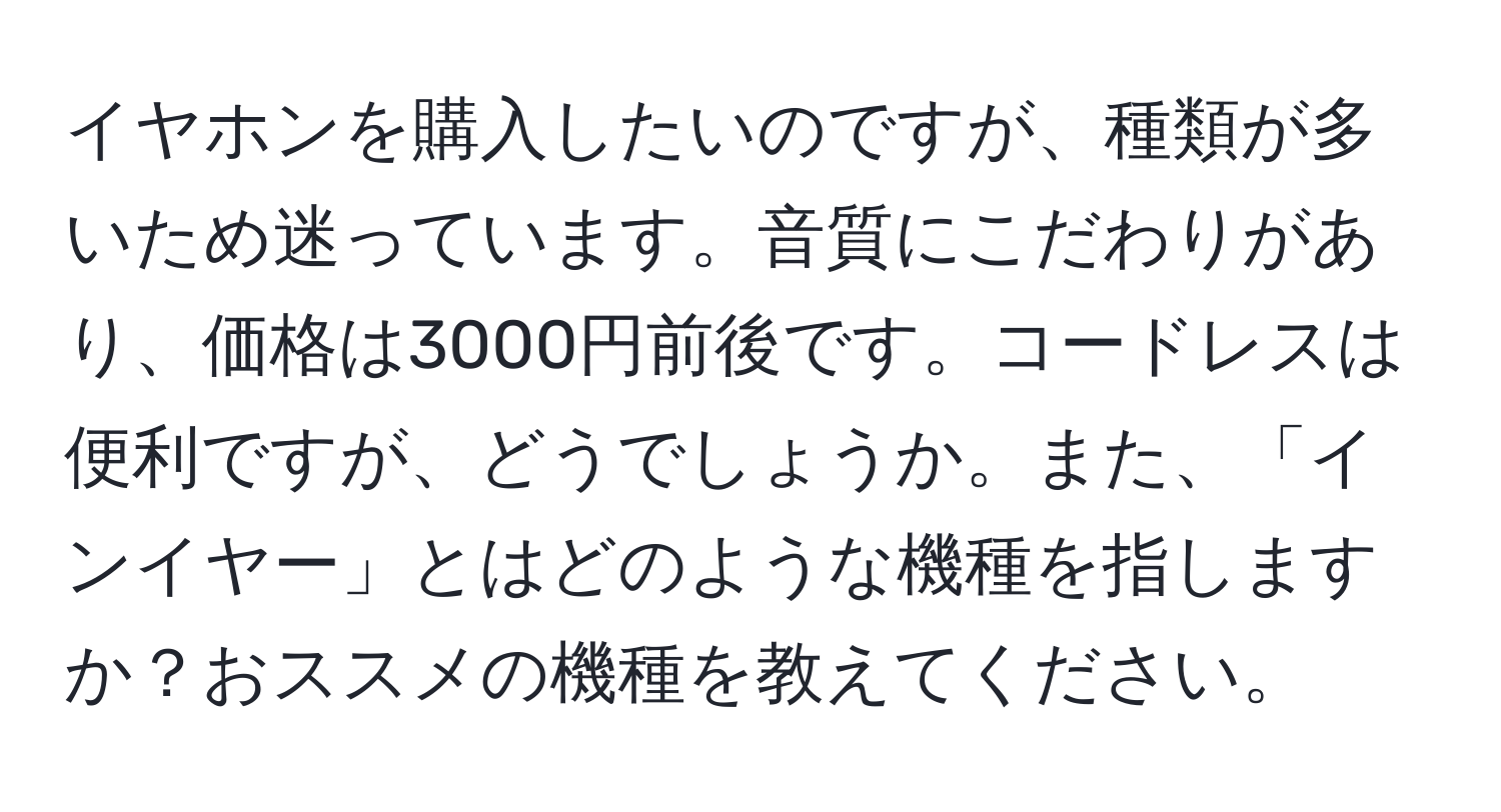 イヤホンを購入したいのですが、種類が多いため迷っています。音質にこだわりがあり、価格は3000円前後です。コードレスは便利ですが、どうでしょうか。また、「インイヤー」とはどのような機種を指しますか？おススメの機種を教えてください。