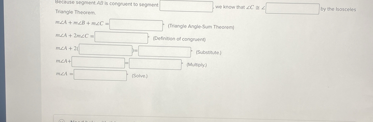 Because segment AB is congruent to segment □ we know that ∠ C≌ ∠ □
Triangle Theorem. by the Isosceles
m∠ A+m∠ B+m∠ C=□° (Triangle Angle-Sum Theorem)
m∠ A+2m∠ C=□° (Definition of congruent)
m∠ A+2(□ )=□ (Substitute.)
m∠ A+□ =□° (Multiply.)
m∠ A=□ (Solve.)