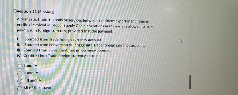 A domestic trade in goods or services between a resident exporter and resident
entities involved in Global Supply Chain operations in Malaysia is allowed to make
payment in foreign currency, provided that the payment;
I. Sourced from Trade foreign currency account.
II. Sourced from conversion of Ringgit into Trade foreign currency account.
III. Sourced from Investment foreign currency account.
IV. Credited into Trade foreign currency account.
I and IV
II and IV
I, II and IV
All of the above