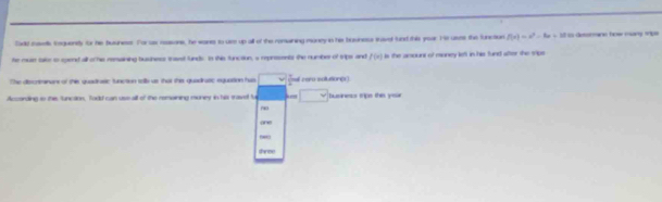 Sadd meetls tequently for he buuness. For us reasons, he wans to use up all of the remuining money in his bosiness taved fund this yoar. He uses the function f(x)=x^2-6x+18 I s detormine how many ms 
he mule take to spend all o hie rensaining busness trast funds. Io this function, a represents the number of trips and f(x) is the anpunt of money left in his fund sfter the sips
The diecriminans of this quadirasic function tolls as that thes quadiratic equation has (al cero solutioner)
According to thi funcaion, Todd can use all of the romaining muney in hiss tavet be busness trips the yor
thinse