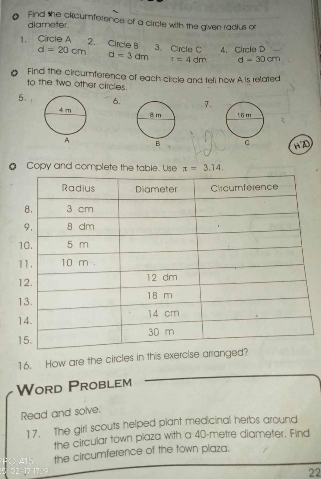 Find the circumference of a circle with the given radius or 
diameter. 
1. Circle A 2. Circle B 3. Circle C 4. Circle D
d=20cm d=3dm r=4dm d=30cm
Find the circumference of each circle and tell how A is related 
to the two other circles. 
5. , 
6. 
7. 

C 
a 
Copy and complete the table. Use π =3.14. 
16. How are the circles in this exer 
Word Problem 
Read and solve. 
17. The girl scouts helped plant medicinal herbs around 
the circular town plaza with a 40-metre diameter. Find 
O A15 the circumference of the town plaza. 
02/17 17:19 
22