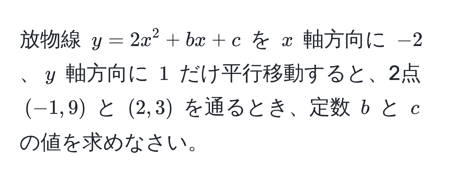 放物線 $y=2x^2+bx+c$ を $x$ 軸方向に $-2$、$y$ 軸方向に $1$ だけ平行移動すると、2点 $(-1,9)$ と $(2,3)$ を通るとき、定数 $b$ と $c$ の値を求めなさい。