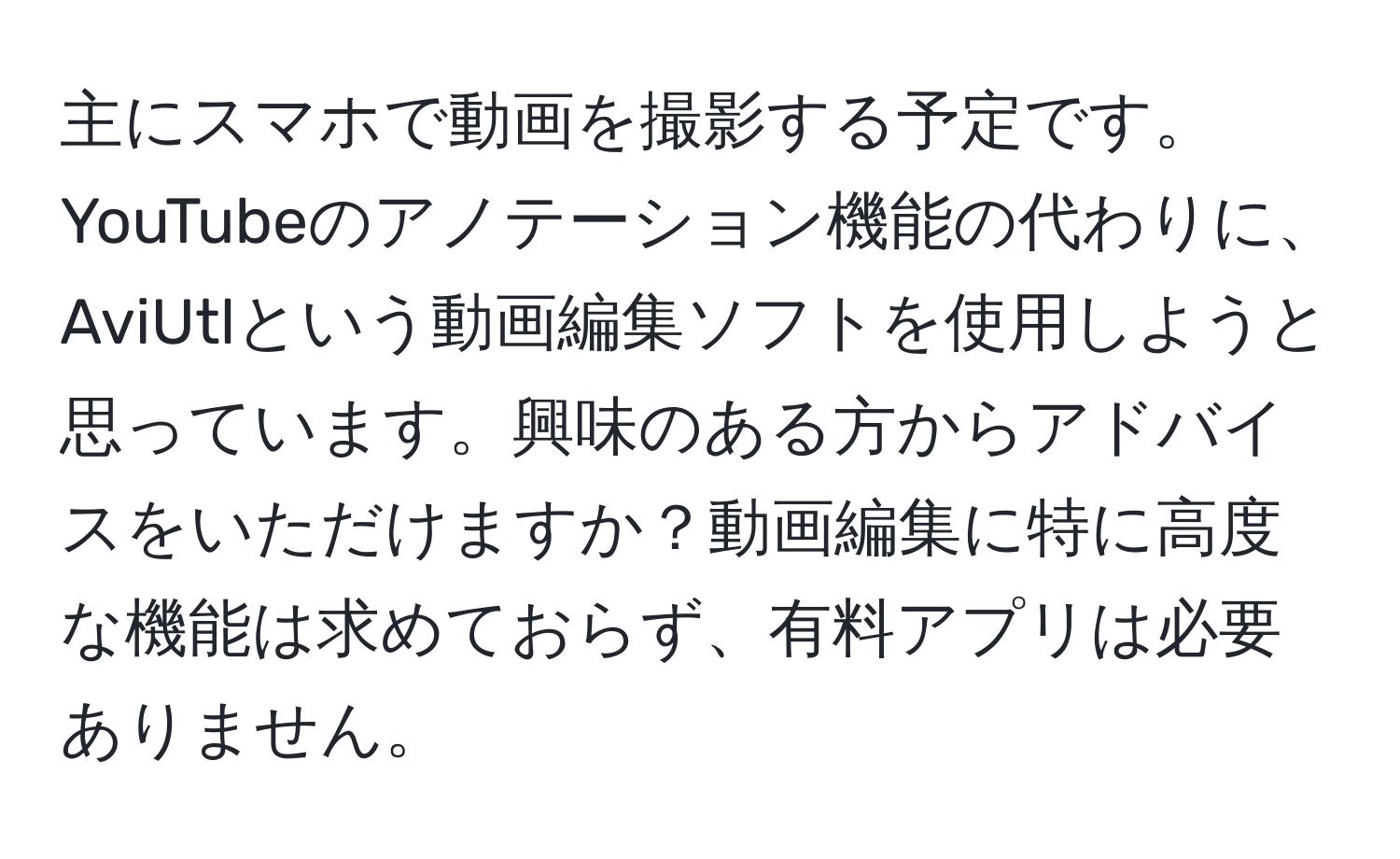 主にスマホで動画を撮影する予定です。YouTubeのアノテーション機能の代わりに、AviUtlという動画編集ソフトを使用しようと思っています。興味のある方からアドバイスをいただけますか？動画編集に特に高度な機能は求めておらず、有料アプリは必要ありません。