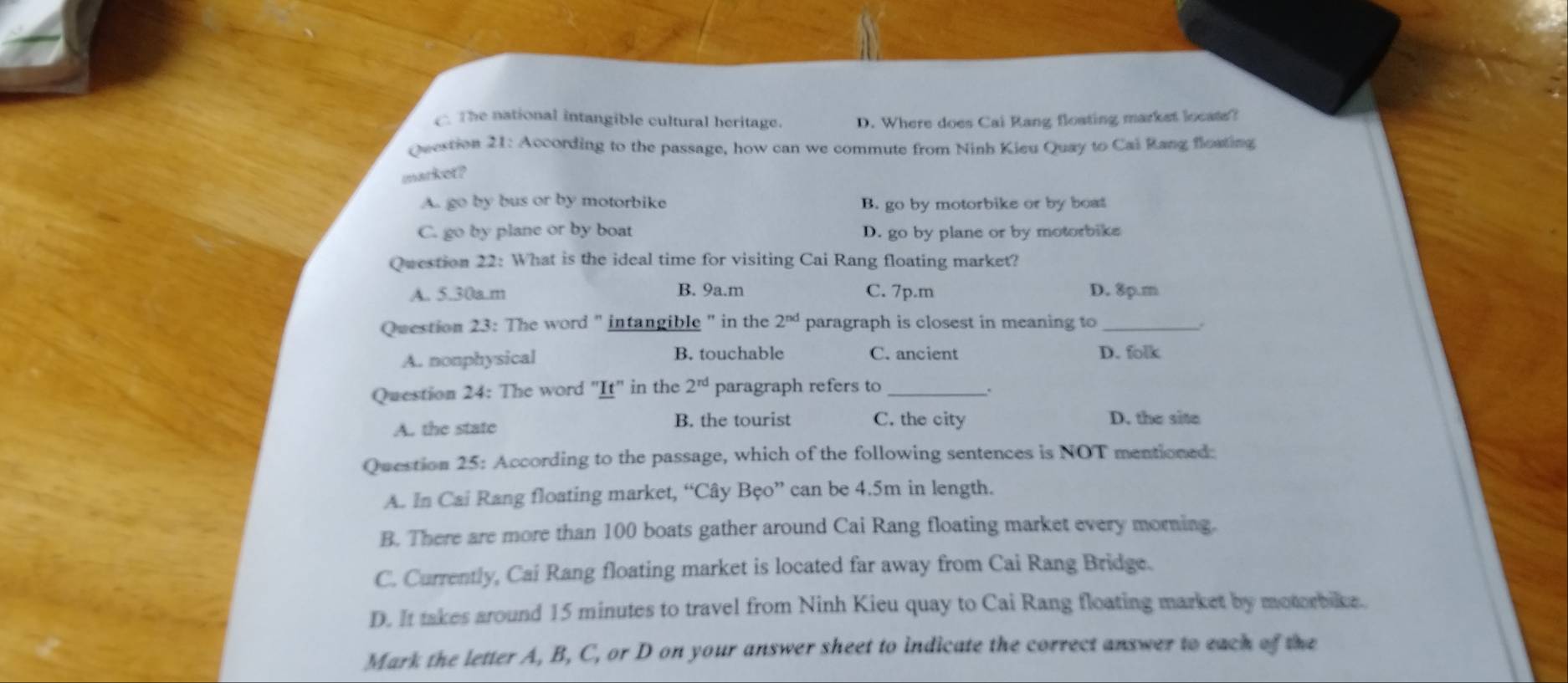 The national intangible cultural heritage. D. Where does Cai Rang floating market locate?
Question 21: According to the passage, how can we commute from Ninh Kieu Quay to Cai Rang floating
market?
A. go by bus or by motorbike B. go by motorbike or by boat
C. go by plane or by boat D. go by plane or by motorbike
Question 22: What is the ideal time for visiting Cai Rang floating market?
A. 5.30a.m B. 9a.m C. 7p.m D. 8p.m
Question 23: The word " intangible " in the 2^(nd) paragraph is closest in meaning to_
A. nonphysical B. touchable C. ancient D. folk
Question 24: The word "It" in the 2^(rd) paragraph refers to_
A. the state B. the tourist C. the city D. the site
Question 25: According to the passage, which of the following sentences is NOT mentioned:
A. In Cai Rang floating market, “Cây Bẹo” can be 4.5m in length.
B. There are more than 100 boats gather around Cai Rang floating market every morning.
C. Currently, Cai Rang floating market is located far away from Cai Rang Bridge.
D. It takes around 15 minutes to travel from Ninh Kieu quay to Cai Rang floating market by motorbike.
Mark the letter A, B, C, or D on your answer sheet to indicate the correct answer to each of the