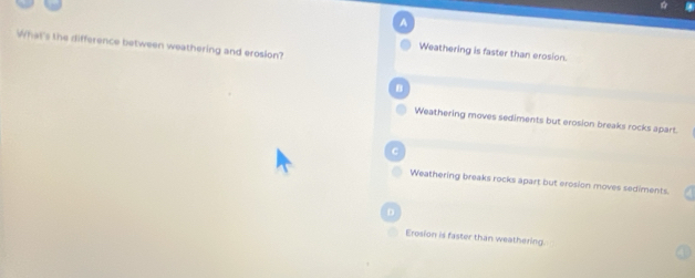 A
What's the difference between weathering and erosion?
Weathering is faster than erosion.
B
Weathering moves sediments but erosion breaks rocks apart.
C
Weathering breaks rocks apart but erosion moves sediments.
D
Erosion is faster than weathering.