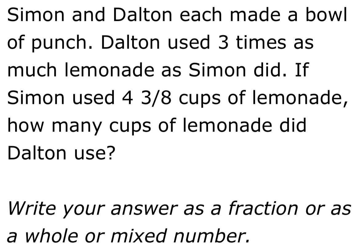 Simon and Dalton each made a bowl 
of punch. Dalton used 3 times as 
much lemonade as Simon did. If 
Simon used 4 3/8 cups of lemonade, 
how many cups of lemonade did 
Dalton use? 
Write your answer as a fraction or as 
a whole or mixed number.