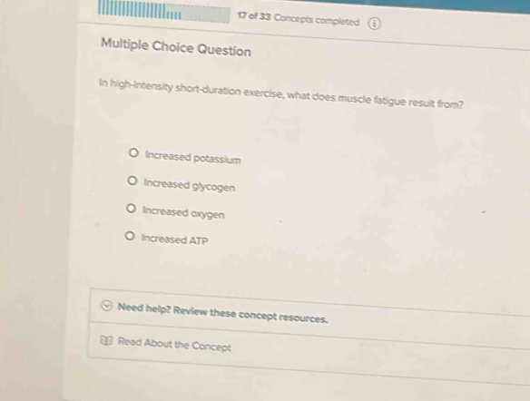 of 33 Concepts completed
Multiple Choice Question
In high-intensity short-duration exercise, what does muscle fatigue result from?
Increased potassium
Increased glycogen
Increased oxygen
Increased ATP
Need help? Review these concept resources.
Read About the Concept