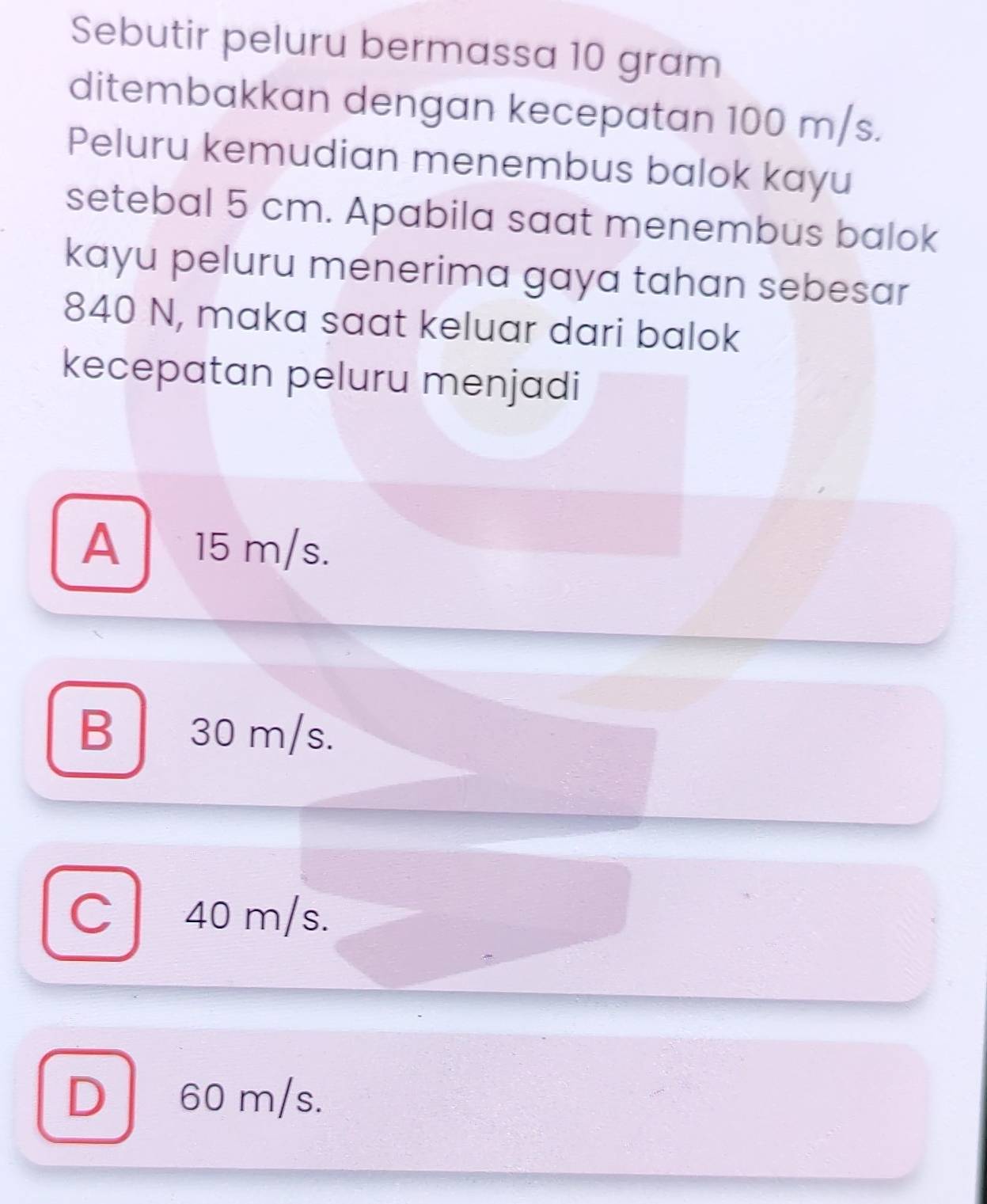 Sebutir peluru bermassa 10 gram
ditembakkan dengan kecepatan 100 m/s.
Peluru kemudian menembus balok kayu
setebal 5 cm. Apabila saat menembus balok
kayu peluru menerima gaya tahan sebesar
840 N, maka saat keluar dari balok
kecepatan peluru menjadi
A 15 m/s.
B 30 m/s.
C| 40 m/s.
D 60 m/s.