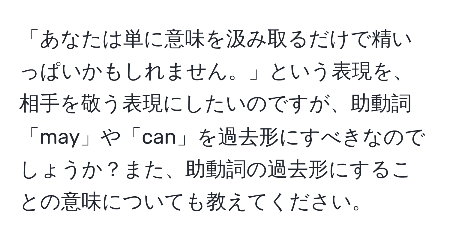 「あなたは単に意味を汲み取るだけで精いっぱいかもしれません。」という表現を、相手を敬う表現にしたいのですが、助動詞「may」や「can」を過去形にすべきなのでしょうか？また、助動詞の過去形にすることの意味についても教えてください。