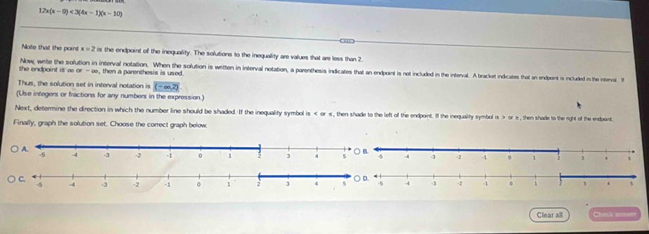 12x(x-9)<3(4x-1)(x-10). ,,,. 
Note that the point x=2 is the endpoint of the inequality. The solutions to the inequality are values that are less than 2. 
Now, write the so interval notation. When the solution is written in interval notation, a parenthesis indicates that an endpoint is not included in the interval. A bracket indicates that an endpoint is included in the interval. I 
the endpoint is o or-∈fty , then a parenthesis is used. 
Thus, the solution set in interval notation is (-∈fty ,2)
(Use integers or fractions for any numbers in the expression.) 
Next, determine the direction in which the number line should be shaded. If the inequality symbol is or ½, then shade to the left of the endpoint. If the inequality symbol is or ≥ , then shade to the right of the endpont 
Finally, graph the solution set. Choose the correct graph below. 
Clear all Check answm