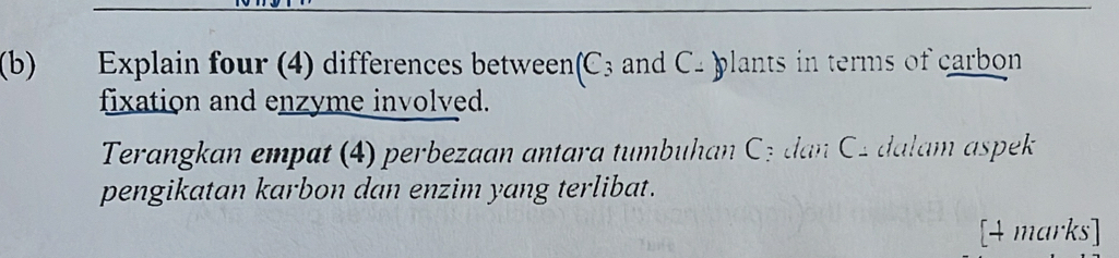 Explain four (4) differences between(C3 and C - )plants in terms of carbon 
fixation and enzyme involved. 
Terangkan empat (4) perbezaan antara tumbuhan Cz dan C 2 dalam aspek 
pengikatan karbon dan enzim yang terlibat. 
[4 marks]