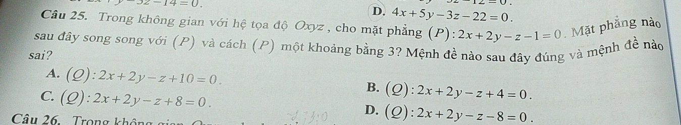 -3z-14=0.
D. 4x+5y-3z-22=0. 
Câu 25. Trong không gian với hệ tọa độ Oxyz , cho mặt phẳng (P):2x+2y-z-1=0 Mặt phẳng nào
sau đây song song với (P) và cách (P) một khoảng bằng 3? Mệnh đề nào sau đây đúng và mệnh đề nào
sai?
A. (Q):2x+2y-z+10=0. B. (Q):2x+2y-z+4=0.
C. (Q):2x+2y-z+8=0. D. (Q):2x+2y-z-8=0. 
Câu 26. Trong không