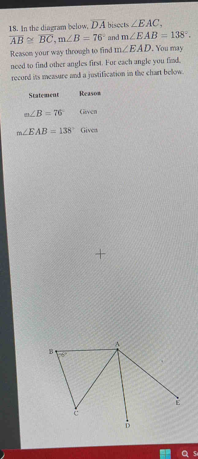 In the diagram below. overline DA bisects ∠ EAC,
overline AB≌ overline BC,m∠ B=76° and m∠ EAB=138°.
Reason your way through to find m∠ EAD. You may
need to find other angles first. For each angle you find,
record its measure and a justification in the chart below.
Statement Reason
m∠ B=76° Given
m∠ EAB=138° Given
+
S