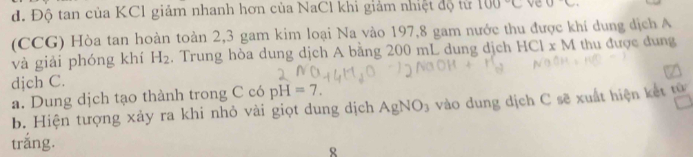 Độ tan của KCl giảm nhanh hơn của NaCl khi giảm nhiệt độ từ 100°C ve 0c. 
(CCG) Hòa tan hoàn toàn 2,3 gam kim loại Na vào 197, 8 gam nước thu được khí dung dịch A 
và giải phóng khí H_2. Trung hòa dung dịch A bằng 200 mL dung dịch HCIxM thu được dung 
djch C. 
a. Dung dịch tạo thành trong C có pH=7. 
b. Hiện tượng xảy ra khi nhỏ vài giọt dung dịch AgNO_3 vào dung dịch C sẽ xuất hiện kết từ 
trắng. 
8