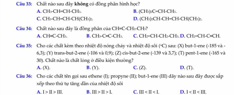 Chất nào sau đây không có đồng phân hình học?
A. CH_3-CH=CH-CH_3. B. (CH_3)_2C=CH-CH_3.
C. CH_3-CH=CH-CH(CH_3)_2. D. (CH_3)_2CH-CH=CH-CH(CH_3)_2. 
Câu 34: Chất nào sau đây là đồng phân của CHequiv C-CH_2-CH_3
A. CHequiv C-CH_3. B. CH_3-Cequiv C-CH_3. C. CH_2=CH-CH_2-CH_3.D. CH_2=CH-Cequiv CH. 
Câu 35: Cho các chất kèm theo nhiệt độ nóng chảy và nhiệt độ shat Oi (^circ C) sau: (X) but-1-ene(-185va-
6,3); (Y) trans-but -2 -ene (-106 và 0,9); (Z) cis-but -2 -ene ( -139 và 3,7); (T) pent -1 -ene (- 1 65 và
30). Chất nào là chất lỏng ở điều kiện thường?
A. (X). B. (Y). C. (Z). D. (T).
Câu 36: Cho các chất tên gọi sau ethene (I); propyne (II); but -1 -ene (III) dãy nào sau đây được sắp
xếp theo thứ tự tăng dần của nhiệt độ sôi
A. I>II>III. B. III>II>I. C. III . D. 1 .