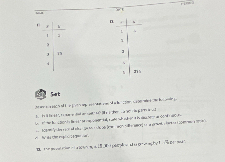 PERIOD 
NAME DATE 
12. 
11. 
Set 
Based on each of the given representations of a function, determine the following. 
a. Is it linear, exponential or neither? (If neither, do not do parts b-d.) 
b. If the function is linear or exponential, state whether it is discrete or continuous. 
c. Identify the rate of change as a slope (common difference) or a growth factor (common ratio). 
d. Write the explicit equation. 
13. The population of a town, y, is 15,000 people and is growing by 1.5% per year.