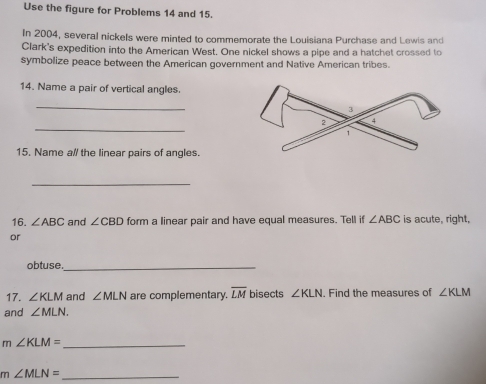 Use the figure for Problems 14 and 15. 
In 2004, several nickels were minted to commemorate the Louisiana Purchase and Lewis and 
Clark's expedition into the American West. One nickel shows a pipe and a hatchet crossed to 
symbolize peace between the American government and Native American tribes. 
14. Name a pair of vertical angles. 
_ 
_ 
15. Name a// the linear pairs of angles. 
_ 
16. ∠ ABC and ∠ CBD form a linear pair and have equal measures. Tell if ∠ ABC is acute, right, 
or 
obtuse._ 
17. ∠ KLM and ∠ MLN are complementary. overline LM bisects ∠ KLN. Find the measures of ∠ KLM
and ∠ MLN. 
_ m∠ KLM=
_ m∠ MLN=