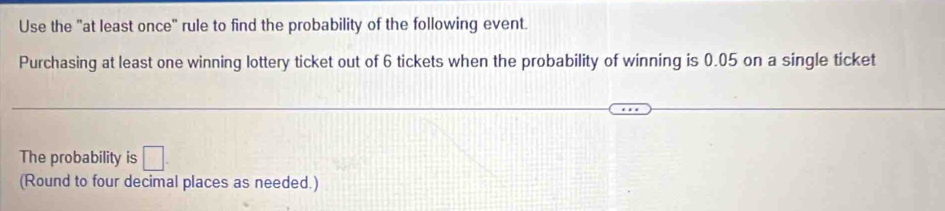 Use the "at least once" rule to find the probability of the following event. 
Purchasing at least one winning lottery ticket out of 6 tickets when the probability of winning is 0.05 on a single ticket 
The probability is □. 
(Round to four decimal places as needed.)