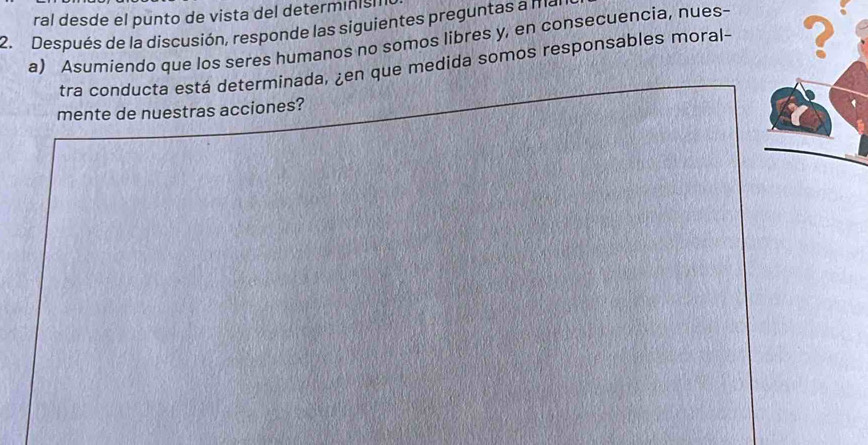 ral desde el punto de vista del determinish 
2. Después de la discusión, responde las siguientes preguntas a mr 
a) Asumiendo que los seres humanos no somos libres y, en consecuencia, nues- 
tra conducta está determinada, ¿en que medida somos responsables moral - 2
mente de nuestras acciones?