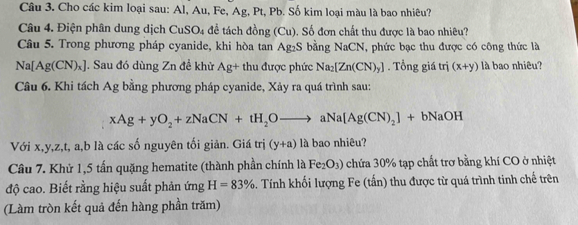 Cho các kim loại sau: Al, Au, Fe, Ag, Pt, Pb. Số kim loại màu là bao nhiêu? 
Câu 4. Điện phân dung dịch CuSO_4 đề tách đồng (Cu). Số đơn chất thu được là bao nhiêu? 
Câu 5. Trong phương pháp cyanide, khi hòa tan Ag_2S 6 bằng NaCN, phức bạc thu được có công thức là
Na[Ag(CN)_x]. Sau đó dùng Zn để khử Ag+ thu được phức Na_2[Zn(CN)_y]. Tổng giá trị (x+y) là bao nhiêu? 
Câu 6. Khi tách Ag bằng phương pháp cyanide, Xảy ra quá trình sau:
xAg+yO_2+zNaCN+tH_2Oto aNa[Ag(CN)_2]+bNaOH
Với x, y, z, t, a, b là các số nguyên tối giản. Giá trị (y+a) là bao nhiêu? 
Câu 7. Khử 1,5 tấn quặng hematite (thành phần chính là Fe_2O_3) chứa 30% tạp chất trơ bằng khí CO ở nhiệt 
độ cao. Biết rằng hiệu suất phản ứng H=83%. Tính khối lượng Fe (tấn) thu được từ quá trình tinh chế trên 
(Làm tròn kết quả đến hàng phần trăm)