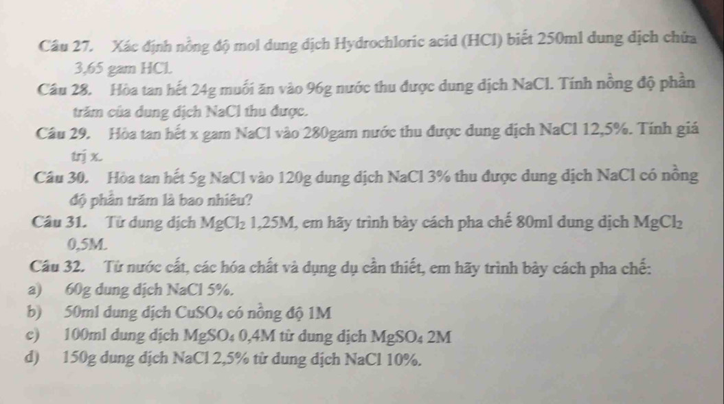 Xác định nồng độ mol dung dịch Hydrochloric acid (HCl) biết 250ml dung dịch chữa
3,65 gam HCl. 
Câu 28. Hòa tan hết 24g muối ăn vào 96g nước thu được dung dịch NaCl. Tính nồng độ phần 
trăm của dung địch NaCl thu được. 
Câu 29. Hòa tan hết x gam NaCl vào 280gam nước thu được dung địch NaCl 12, 5%. Tính giá 
trị x. 
Cầu 30. Hòa tan hết 5g NaCl vào 120g dung dịch NaCl 3% thu được dung dịch NaCl có nồng 
độ phần trăm là bao nhiêu? 
Câu 31. Từ dung dịch MgCl_2 .25M I, em hãy trình bày cách pha chế 80ml dung dịch MgCl_2
0,5M. 
Cầu 32. Từ nước cất, các hóa chất và dụng dụ cần thiết, em hãy trình bảy cách pha chế: 
a) 60g dung dịch NaCl 5%. 
b) 50ml dung dịch CuSO4 có nồng độ 1M
c) 100ml dung dịch MgSO₄ 0,4M từ dung dịch MgSO₄ 2M
d) 150g dung dịch NaCl 2, 5% từ dung dịch NaCl 10%.