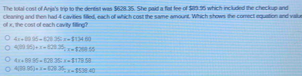 The total cost of Anja's trip to the dentist was $628.35. She paid a flat fee of $89.95 which included the checkup and
cleaning and then had 4 cavities filled, each of which cost the same amount. Which shows the correct equation and valu
of x, the cost of each cavity filling?
4x+89.95=628.35; x=$134.60
4(89.95)+x=628.35; x=$268.55
4x+89.95=628.35; x=$179.58
4(89.95)+x=628.35; x=$538.40