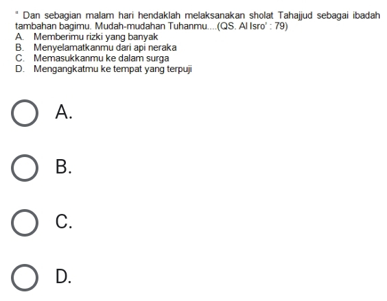 Dan sebagian malam hari hendaklah melaksanakan sholat Tahajjud sebagai ibadah
tambahan bagimu. Mudah-mudahan Tuhanmu....(QS. Al Isro' : 79)
A. Memberimu rizki yang banyak
B. Menyelamatkanmu dari api neraka
C. Memasukkanmu ke dalam surga
D. Mengangkatmu ke tempat yang terpuji
A.
B.
C.
D.