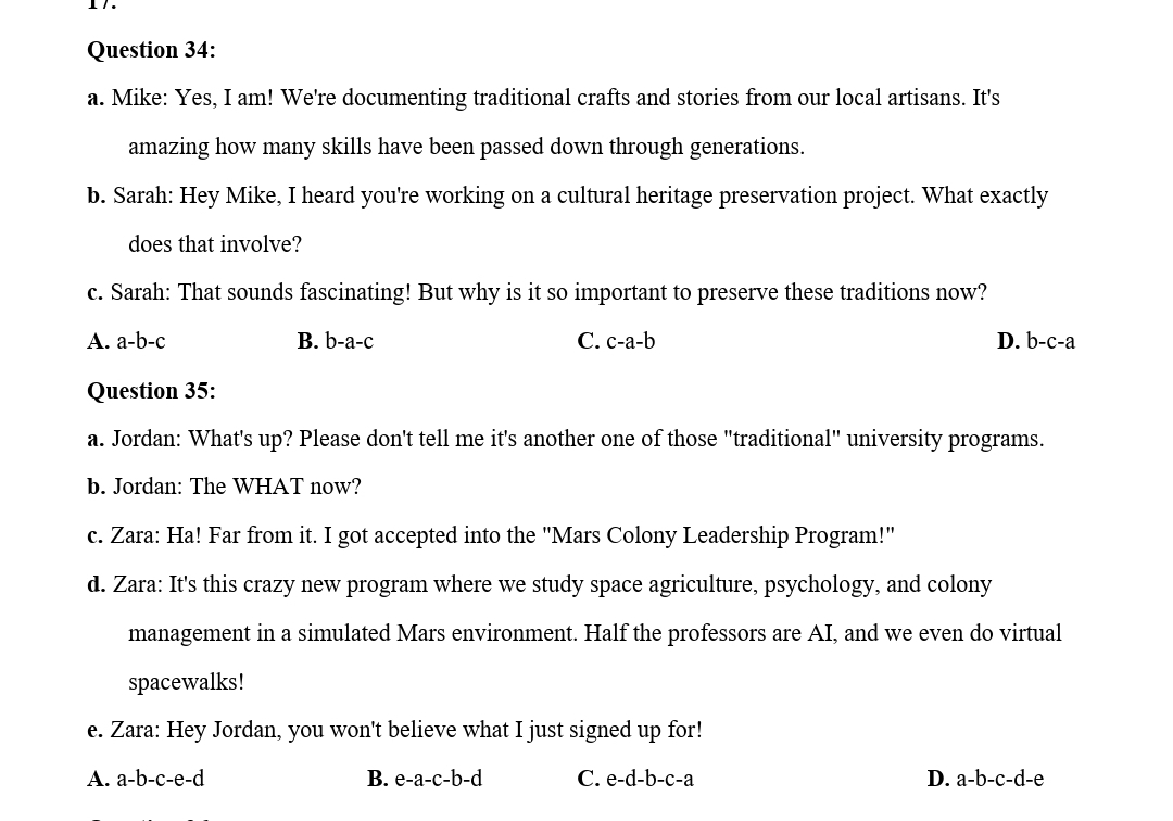 Mike: Yes, I am! We're documenting traditional crafts and stories from our local artisans. It's
amazing how many skills have been passed down through generations.
b. Sarah: Hey Mike, I heard you're working on a cultural heritage preservation project. What exactly
does that involve?
c. Sarah: That sounds fascinating! But why is it so important to preserve these traditions now?
A. a-b-c B. b-a-c C. c-a-b D. b-c-a
Question 35:
a. Jordan: What's up? Please don't tell me it's another one of those "traditional" university programs.
b. Jordan: The WHAT now?
c. Zara: Ha! Far from it. I got accepted into the "Mars Colony Leadership Program!"
d. Zara: It's this crazy new program where we study space agriculture, psychology, and colony
management in a simulated Mars environment. Half the professors are AI, and we even do virtual
spacewalks!
e. Zara: Hey Jordan, you won't believe what I just signed up for!
A. a-b-c-e-d B. e-a-c-b-d C. e-d-b-c-a D. a-b-c-d-e