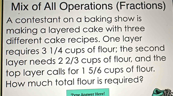 Mix of All Operations (Fractions) 
A contestant on a baking show is 
making a layered cake with three 
different cake recipes. One layer 
requires 3 1/4 cups of flour; the second 
layer needs 2 2/3 cups of flour, and the 
top layer calls for 1 5/6 cups of flour. 
How much total flour is required? 
Tvpe Answer Here!