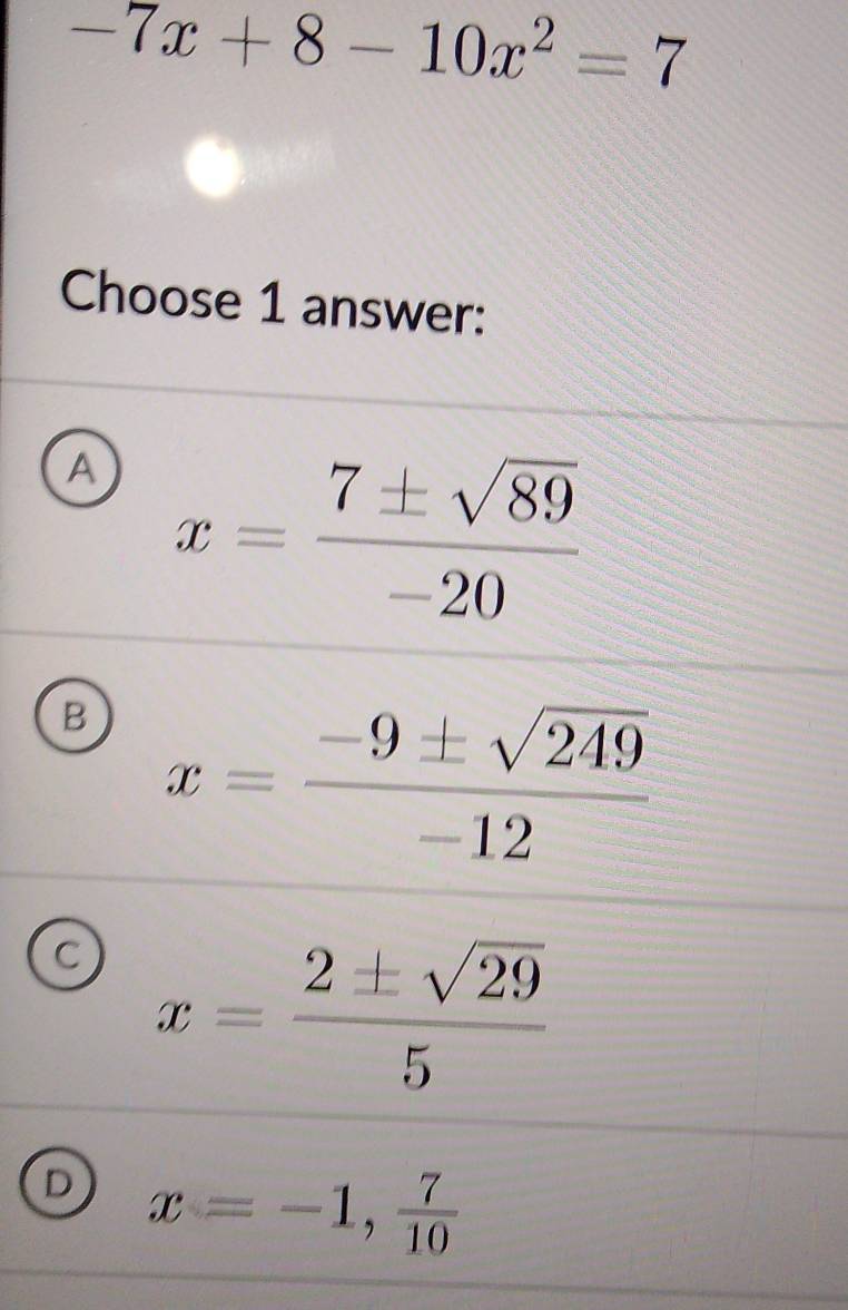 -7x+8-10x^2=7
Choose 1 answer:
A x= 7± sqrt(89)/-20 
B x= (-9± sqrt(249))/-12 
C x= 2± sqrt(29)/5 
D x=-1, 7/10 