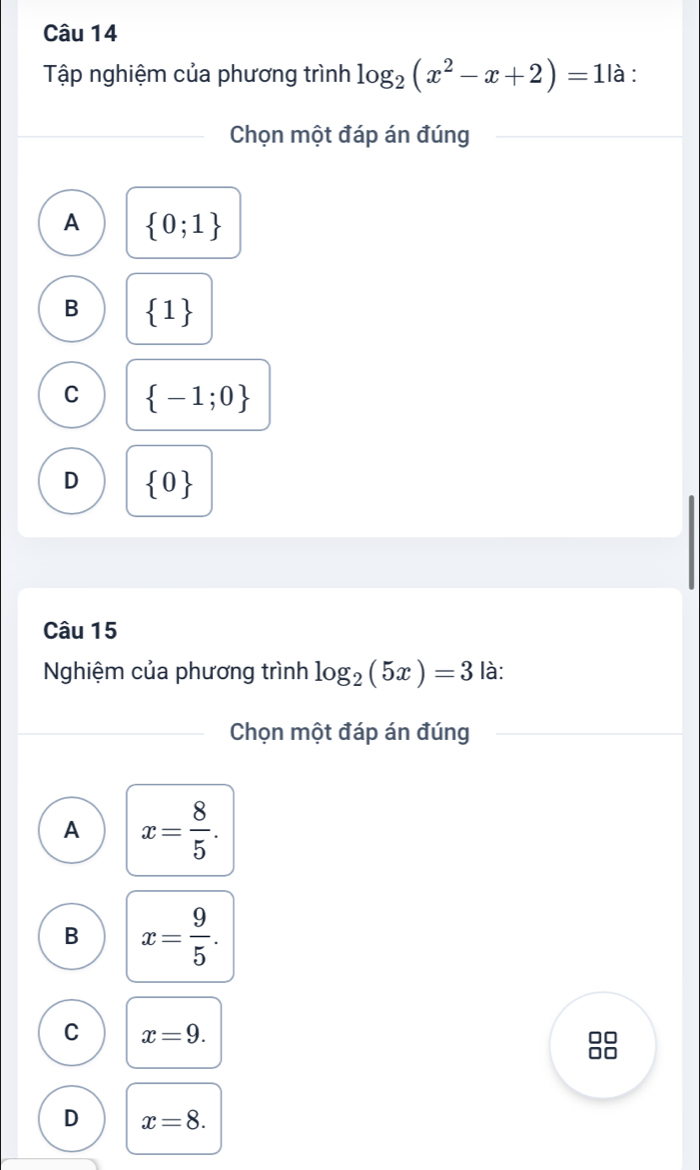 Tập nghiệm của phương trình log _2(x^2-x+2)=1 là :
Chọn một đáp án đúng
A  0;1
B  1
C  -1;0
D  0
Câu 15
Nghiệm của phương trình log _2(5x)=3 là:
Chọn một đáp án đúng
A x= 8/5 .
B x= 9/5 .
C x=9. 
8
D x=8.