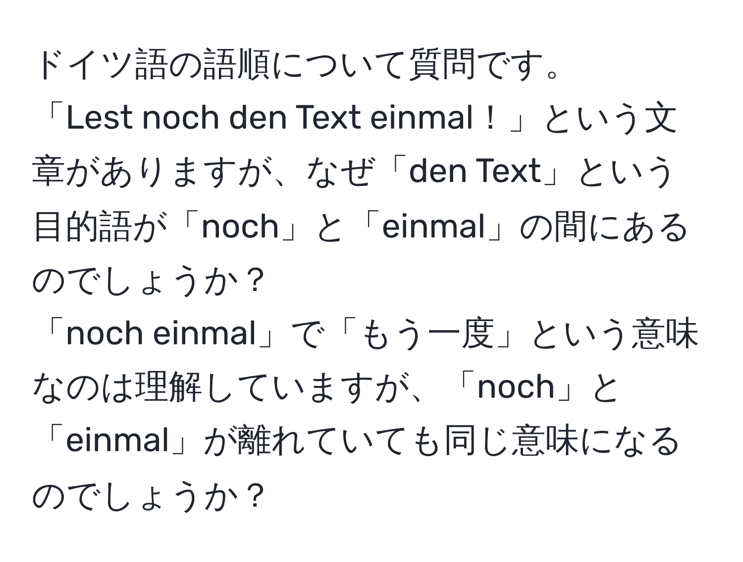 ドイツ語の語順について質問です。  
「Lest noch den Text einmal！」という文章がありますが、なぜ「den Text」という目的語が「noch」と「einmal」の間にあるのでしょうか？  
「noch einmal」で「もう一度」という意味なのは理解していますが、「noch」と「einmal」が離れていても同じ意味になるのでしょうか？