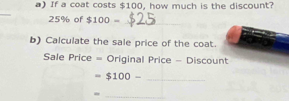 If a coat costs $100, how much is the discount? 
_
25% of $100= _ 
b) Calculate the sale price of the coat. 
Sale Price = Original Price - Discount 
= $100- _ 
_=