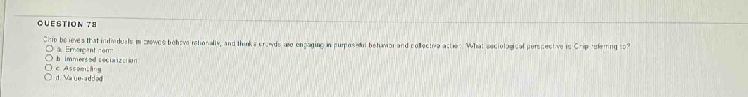 Chip believes that individuals in crowds behave rationally, and thinks crowds are engaging in purposeful behavior and collective action. What sociological perspective is Chip referring to?
a. Emergent norm
b. Immersed socialization
c Assembling
d. Value-added