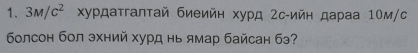 3M/c^2 Χурдаτгалτай биеийн хурд 2с -ийн дараа 10м /с 
болсон бол эхний хурд нь ямар байсан бэ?